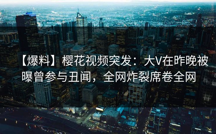 【爆料】樱花视频突发：大V在昨晚被曝曾参与丑闻，全网炸裂席卷全网