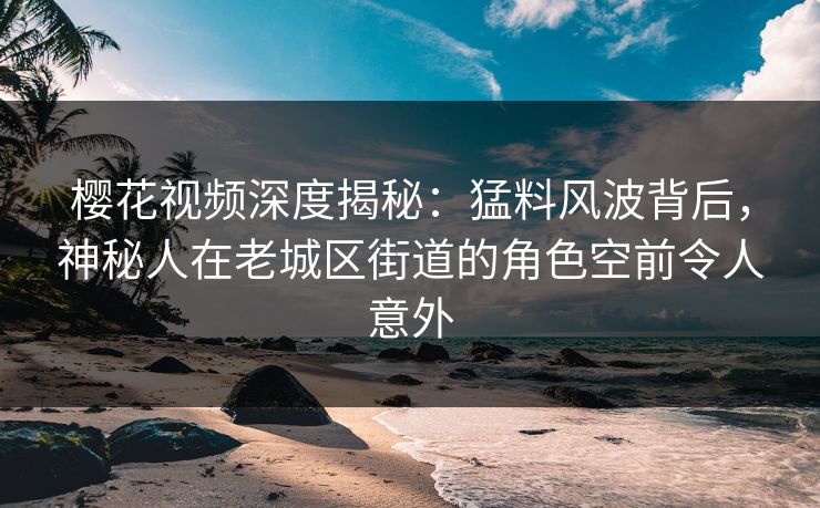 樱花视频深度揭秘:猛料风波背后,神秘人在老城区街道的角色空前令人意外 樱花视频深度揭秘:猛料风波背后,神秘人在老城区街道的角色空前令人意外