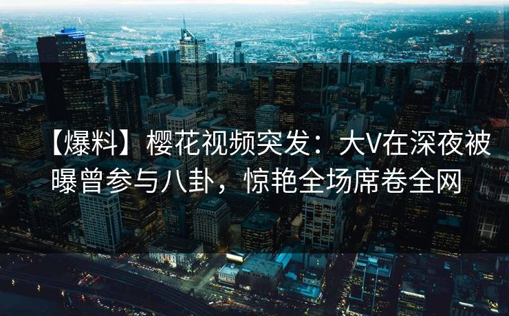 【爆料】樱花视频突发：大V在深夜被曝曾参与八卦，惊艳全场席卷全网