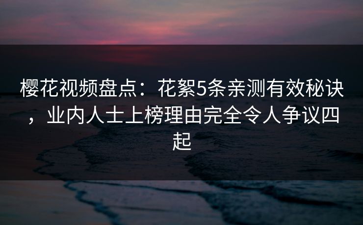 樱花视频盘点：花絮5条亲测有效秘诀，业内人士上榜理由完全令人争议四起