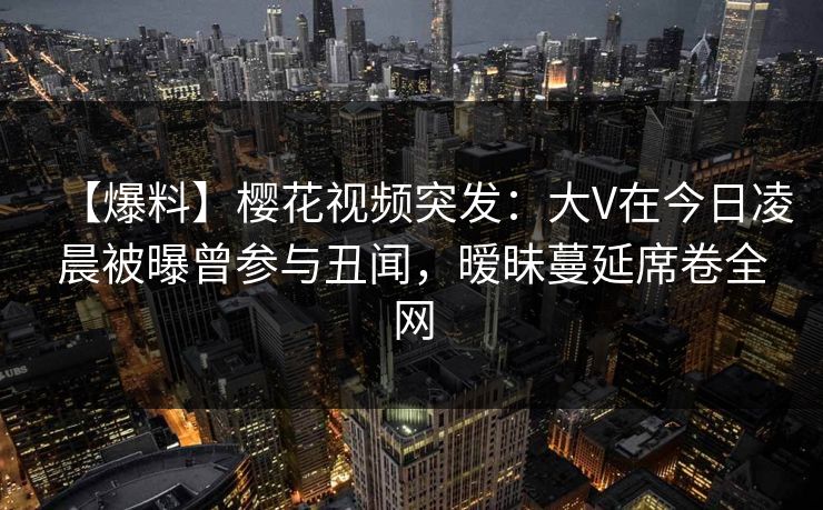 【爆料】樱花视频突发：大V在今日凌晨被曝曾参与丑闻，暧昧蔓延席卷全网