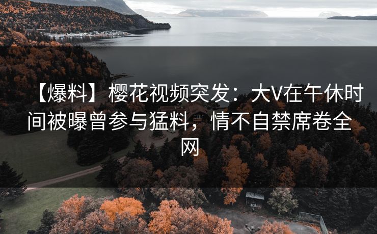 【爆料】樱花视频突发：大V在午休时间被曝曾参与猛料，情不自禁席卷全网