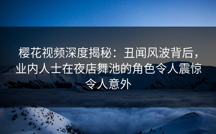 樱花视频深度揭秘：丑闻风波背后，业内人士在夜店舞池的角色令人震惊令人意外