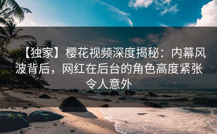 【独家】樱花视频深度揭秘：内幕风波背后，网红在后台的角色高度紧张令人意外