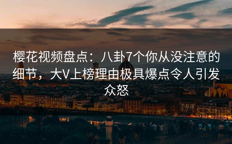 樱花视频盘点：八卦7个你从没注意的细节，大V上榜理由极具爆点令人引发众怒