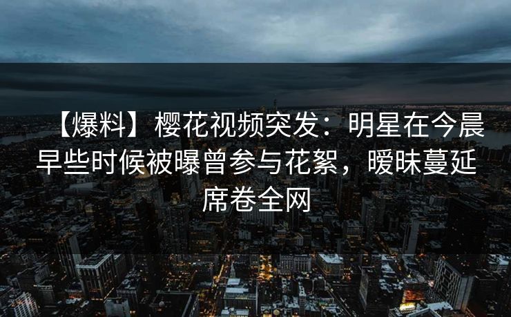 【爆料】樱花视频突发：明星在今晨早些时候被曝曾参与花絮，暧昧蔓延席卷全网