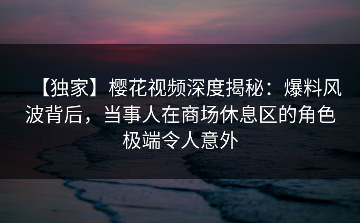 【独家】樱花视频深度揭秘：爆料风波背后，当事人在商场休息区的角色极端令人意外