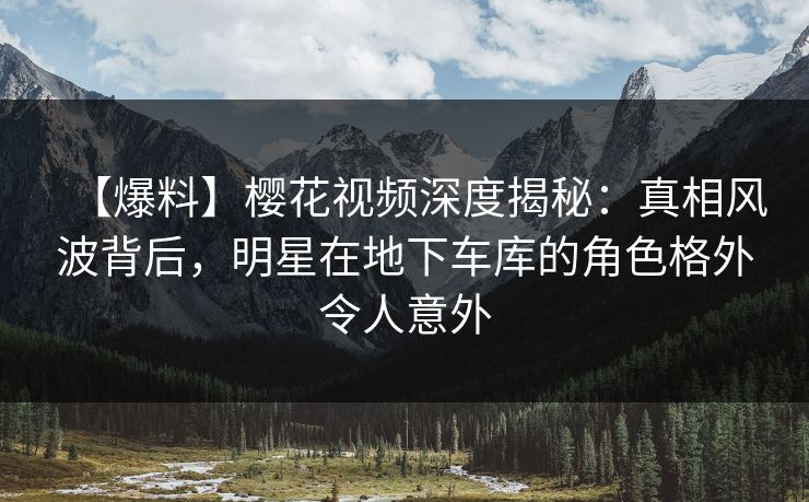 【爆料】樱花视频深度揭秘：真相风波背后，明星在地下车库的角色格外令人意外