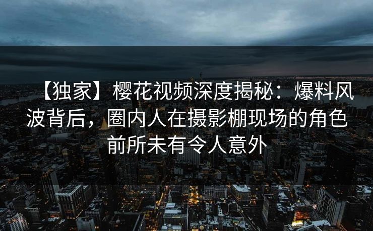【独家】樱花视频深度揭秘：爆料风波背后，圈内人在摄影棚现场的角色前所未有令人意外