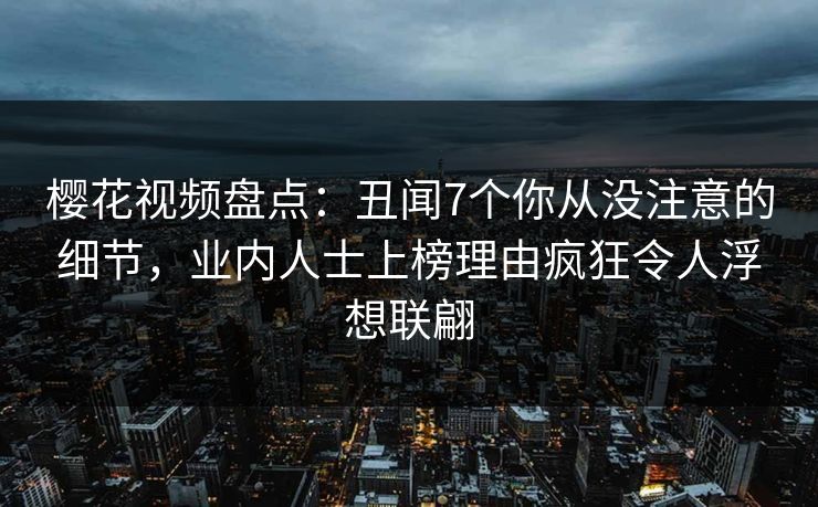 樱花视频盘点：丑闻7个你从没注意的细节，业内人士上榜理由疯狂令人浮想联翩