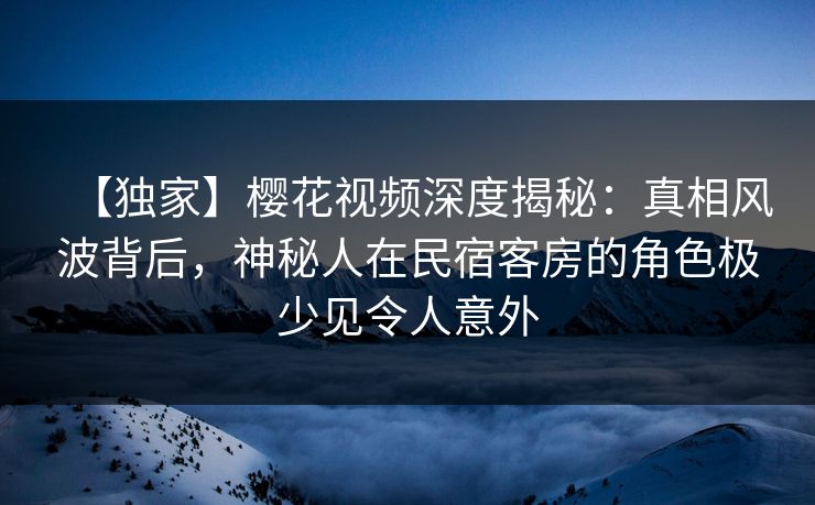【独家】樱花视频深度揭秘：真相风波背后，神秘人在民宿客房的角色极少见令人意外