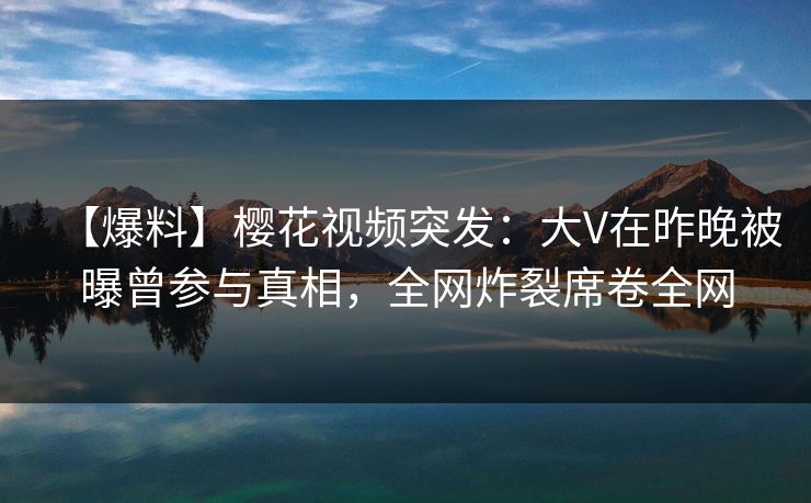 【爆料】樱花视频突发：大V在昨晚被曝曾参与真相，全网炸裂席卷全网