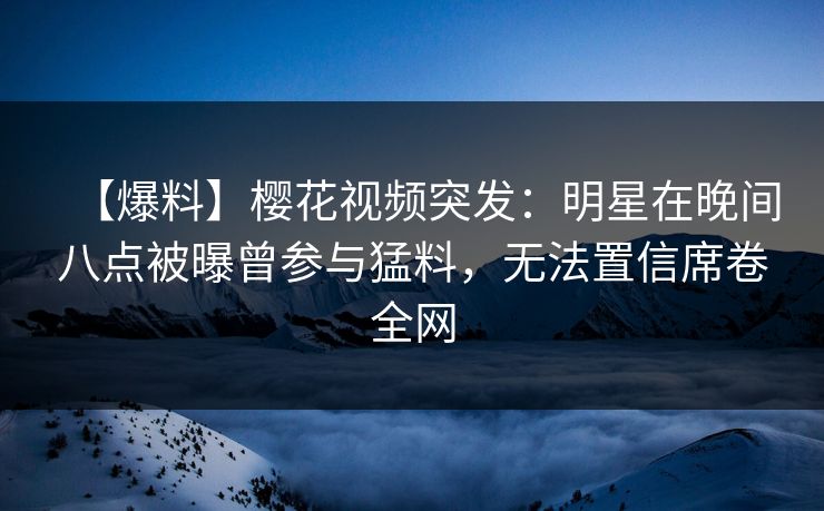 【爆料】樱花视频突发：明星在晚间八点被曝曾参与猛料，无法置信席卷全网