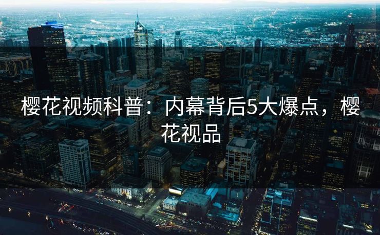 樱花视频科普：内幕背后5大爆点，樱花视品