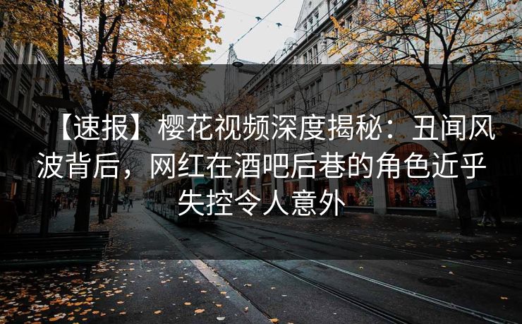 【速报】樱花视频深度揭秘：丑闻风波背后，网红在酒吧后巷的角色近乎失控令人意外