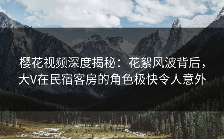 樱花视频深度揭秘：花絮风波背后，大V在民宿客房的角色极快令人意外