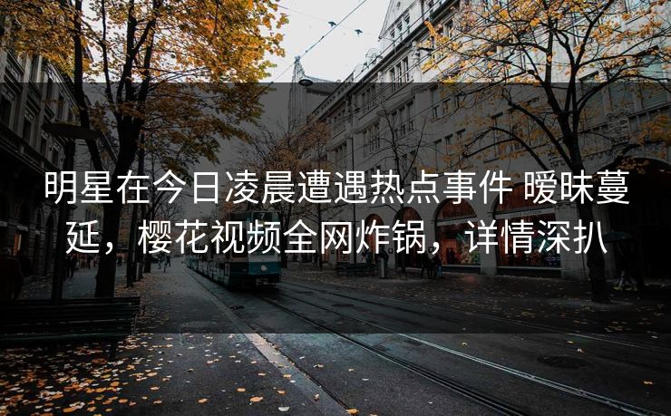 明星在今日凌晨遭遇热点事件 暧昧蔓延，樱花视频全网炸锅，详情深扒