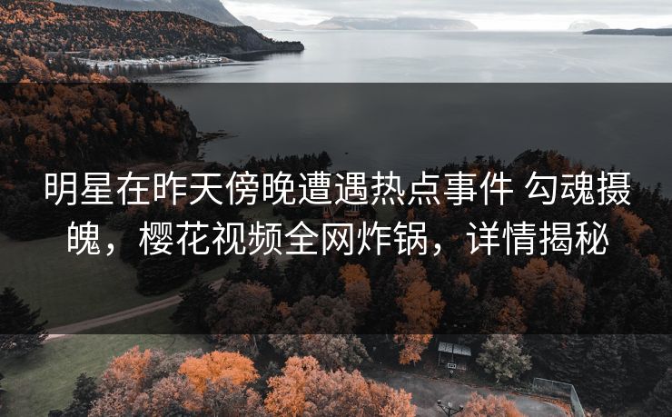 明星在昨天傍晚遭遇热点事件 勾魂摄魄，樱花视频全网炸锅，详情揭秘