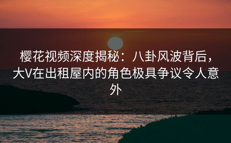 樱花视频深度揭秘：八卦风波背后，大V在出租屋内的角色极具争议令人意外