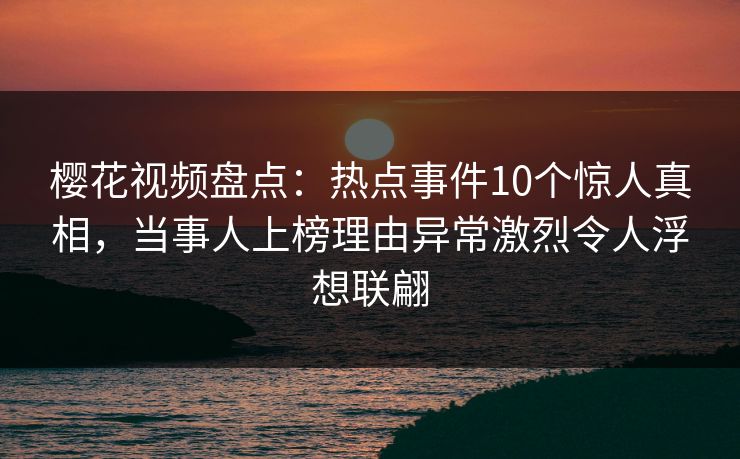 樱花视频盘点：热点事件10个惊人真相，当事人上榜理由异常激烈令人浮想联翩