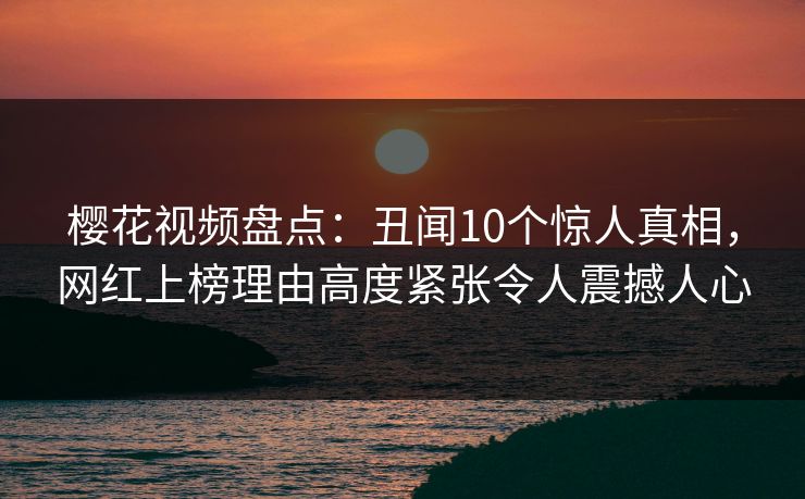 樱花视频盘点：丑闻10个惊人真相，网红上榜理由高度紧张令人震撼人心