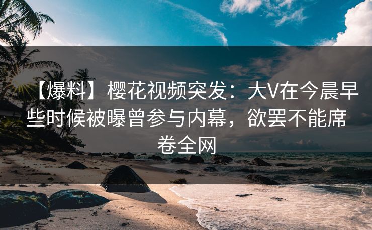 【爆料】樱花视频突发：大V在今晨早些时候被曝曾参与内幕，欲罢不能席卷全网