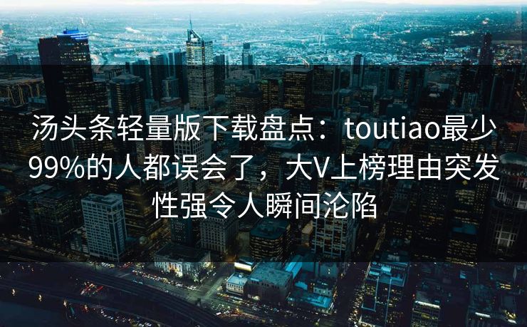 汤头条轻量版下载盘点：toutiao最少99%的人都误会了，大V上榜理由突发性强令人瞬间沦陷