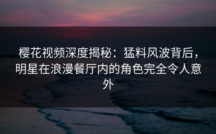樱花视频深度揭秘：猛料风波背后，明星在浪漫餐厅内的角色完全令人意外