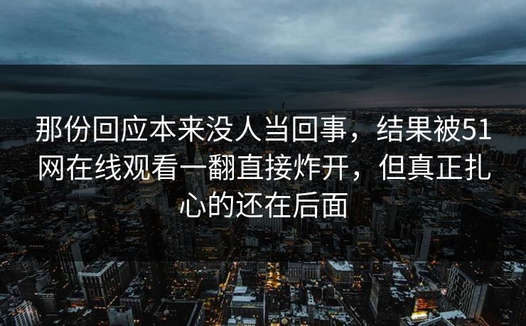 那份回应本来没人当回事,结果被51网在线观看一翻直接炸开,但真正扎心的还在后面 那份回应本来没人当回事,结果被51网在线观看一翻直接炸开,但真正扎心的还在后面