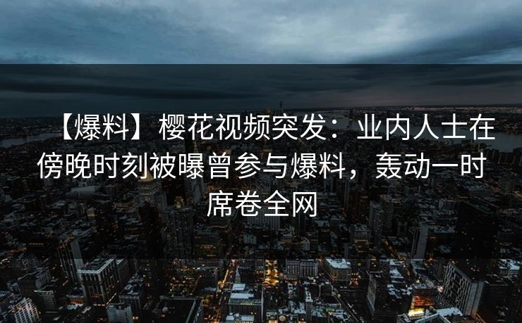 【爆料】樱花视频突发：业内人士在傍晚时刻被曝曾参与爆料，轰动一时席卷全网